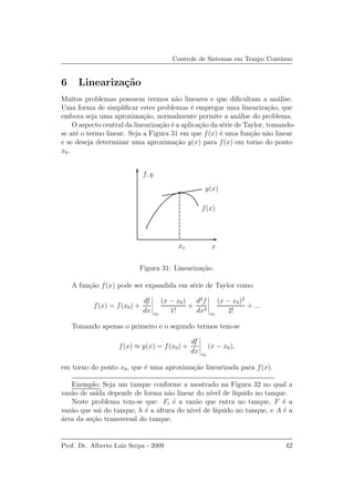 Controle de Sistemas em Tempo Cont´ınuo
6 Lineariza¸c˜ao
Muitos problemas possuem termos n˜ao lineares e que diﬁcultam a an´alise.
Uma forma de simpliﬁcar estes problemas ´e empregar uma lineariza¸c˜ao, que
embora seja uma aproxima¸c˜ao, normalmente permite a an´alise do problema.
O aspecto central da lineariza¸c˜ao ´e a aplica¸c˜ao da s´erie de Taylor, tomando-
se at´e o termo linear. Seja a Figura 31 em que f(x) ´e uma fun¸c˜ao n˜ao linear
e se deseja determinar uma aproxima¸c˜ao y(x) para f(x) em torno do ponto
x0.
f, y
f(x)
y(x)
xxo
Figura 31: Lineariza¸c˜ao.
A fun¸c˜ao f(x) pode ser expandida em s´erie de Taylor como
f(x) = f(x0) +
df
dx x0
(x − x0)
1!
+
d2
f
dx2
x0
(x − x0)2
2!
+ ...
Tomando apenas o primeiro e o segundo termos tem-se
f(x) ≈ y(x) = f(x0) +
df
dx x0
(x − x0),
em torno do ponto x0, que ´e uma aproxima¸c˜ao linearizada para f(x).
Exemplo: Seja um tanque conforme a mostrado na Figura 32 no qual a
vaz˜ao de sa´ıda depende de forma n˜ao linear do n´ıvel de l´ıquido no tanque.
Neste problema tem-se que: Fi ´e a vaz˜ao que entra no tanque, F ´e a
vaz˜ao que sai do tanque, h ´e a altura do n´ıvel de l´ıquido no tanque, e A ´e a
´area da se¸c˜ao transversal do tanque.
Prof. Dr. Alberto Luiz Serpa - 2009 42
 