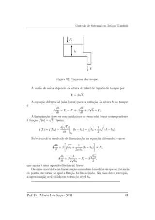 Controle de Sistemas em Tempo Cont´ınuo
F
h
Fi
Figura 32: Esquema do tanque.
A vaz˜ao de sa´ıda depende da altura do n´ıvel de l´ıquido do tanque por
F = β
√
h.
A equa¸c˜ao diferencial (n˜ao linear) para a varia¸c˜ao da altura h no tanque
´e
A
dh
dt
= Fi − F ⇒ A
dh
dt
+ β
√
h = Fi.
A lineariza¸c˜ao deve ser conduzida para o termo n˜ao linear correspondente
`a fun¸c˜ao f(h) =
√
h. Assim,
f(h) ≈ f(h0) +
d(
√
h)
dh h0
(h − h0) = h0 +
1
2
h
−1
2
0 (h − h0).
Substituindo o resultado da lineariza¸c˜ao na equa¸c˜ao diferencial tem-se
A
dh
dt
+ β h0 +
1
2
√
h0
(h − h0) = Fi,
A
dh
dt
+ β
h
2
√
h0
= Fi − β
√
h0
2
,
que agora ´e uma equa¸c˜ao direfencial linear.
Os erros envolvidos na lineariza¸c˜ao aumentam `a medida em que se distˆancia
do ponto em torno do qual a fun¸c˜ao foi linearizada. No caso deste exemplo,
a aproxima¸c˜ao ser´a v´alida em torno do n´ıvel h0.
Prof. Dr. Alberto Luiz Serpa - 2009 43
 