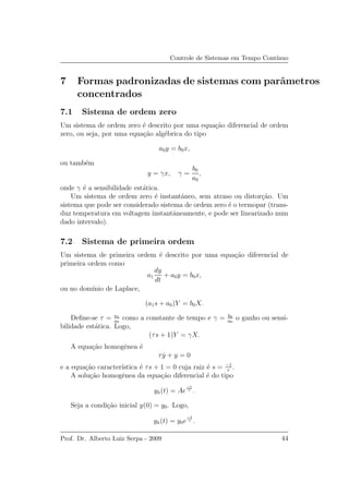 Controle de Sistemas em Tempo Cont´ınuo
7 Formas padronizadas de sistemas com parˆametros
concentrados
7.1 Sistema de ordem zero
Um sistema de ordem zero ´e descrito por uma equa¸c˜ao diferencial de ordem
zero, ou seja, por uma equa¸c˜ao alg´ebrica do tipo
a0y = b0x,
ou tamb´em
y = γx, γ =
b0
a0
,
onde γ ´e a sensibilidade est´atica.
Um sistema de ordem zero ´e instantˆaneo, sem atraso ou distor¸c˜ao. Um
sistema que pode ser considerado sistema de ordem zero ´e o termopar (trans-
duz temperatura em voltagem instantˆaneamente, e pode ser linearizado num
dado intervalo).
7.2 Sistema de primeira ordem
Um sistema de primeira ordem ´e descrito por uma equa¸c˜ao diferencial de
primeira ordem como
a1
dy
dt
+ a0y = b0x,
ou no dom´ınio de Laplace,
(a1s + a0)Y = b0X.
Deﬁne-se τ = a1
a0
como a constante de tempo e γ = b0
a0
o ganho ou sensi-
bilidade est´atica. Logo,
(τs + 1)Y = γX.
A equa¸c˜ao homogˆenea ´e
τ ˙y + y = 0
e a equa¸c˜ao caracter´ıstica ´e τs + 1 = 0 cuja raiz ´e s = −1
τ
.
A solu¸c˜ao homogˆenea da equa¸c˜ao diferencial ´e do tipo
yh(t) = Ae
−t
τ .
Seja a condi¸c˜ao inicial y(0) = y0. Logo,
yh(t) = y0e
−t
τ .
Prof. Dr. Alberto Luiz Serpa - 2009 44
 