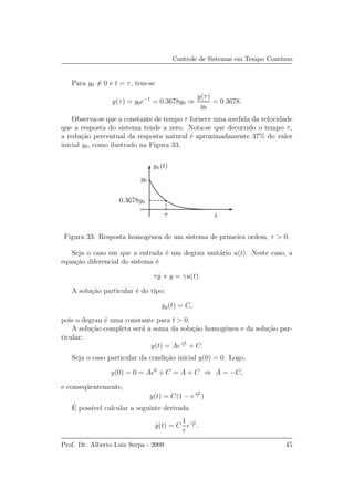 Controle de Sistemas em Tempo Cont´ınuo
Para y0 = 0 e t = τ, tem-se
y(τ) = y0e−1
= 0.3678y0 ⇒
y(τ)
y0
= 0.3678.
Observa-se que a constante de tempo τ fornece uma medida da velocidade
que a resposta do sistema tende a zero. Nota-se que decorrido o tempo τ,
a redu¸c˜ao percentual da resposta natural ´e aproximadamente 37% do valor
inicial y0, como ilustrado na Figura 33.
yh(t)
tτ
y0
0.3678y0
Figura 33: Resposta homogˆenea de um sistema de primeira ordem, τ > 0.
Seja o caso em que a entrada ´e um degrau unit´ario u(t). Neste caso, a
equa¸c˜ao diferencial do sistema ´e
τ ˙y + y = γu(t).
A solu¸c˜ao particular ´e do tipo:
yp(t) = C,
pois o degrau ´e uma constante para t > 0.
A solu¸c˜ao completa ser´a a soma da solu¸c˜ao homogˆenea e da solu¸c˜ao par-
ticular:
y(t) = Ae
−t
τ + C.
Seja o caso particular da condi¸c˜ao inicial y(0) = 0. Logo,
y(0) = 0 = Ae0
+ C = A + C ⇒ A = −C,
e conseq¨uentemente,
y(t) = C(1 − e
−t
τ )
´E poss´ıvel calcular a seguinte derivada
˙y(t) = C
1
τ
e
−t
τ .
Prof. Dr. Alberto Luiz Serpa - 2009 45
 