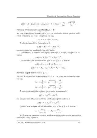 Controle de Sistemas em Tempo Cont´ınuo
˙y(0) = A(−ξwn)senφ + Awdcosφ = 0 ⇒ tan φ =
wd
ξwn
=
√
1 − ξ2
ξ
.
Sistema criticamente amortecido, ξ = 1
No caso criticamente amortecido, ξ = 1, as ra´ızes s˜ao reais e iguais e est˜ao
sobre o eixo real no plano complexo, ou seja,
s1 = s2 = −ξwn = −wn.
A solu¸c˜ao transit´oria (homogˆenea) ´e
yh(t) = A1e−wnt
+ A2te−wnt
,
que representa um movimento que n˜ao oscila.
Considerando a entrada um degrau unit´ario, a solu¸c˜ao completa ´e da
forma
y(t) = γ + A1e−wnt
+ A2te−wnt
.
Com as condi¸c˜oes iniciais nulas, y(0) = 0 e ˙y(0) = 0, tem-se
y(0) = 0 = γ + A1 ⇒ A1 = −γ,
˙y(0) = 0 = A1(−wn) + A2 ⇒ A2 = −γwn.
Sistema super-amortecido, ξ > 1
No caso de um sistema super-amortecido, ξ > 1, as ra´ızes s˜ao reais e distintas,
ou seja,
s1 = wn −ξ + ξ2 − 1 =
−1
τ1
,
s2 = wn −ξ − ξ2 − 1 =
−1
τ2
.
A resposta transit´oria (solu¸c˜ao da equa¸c˜ao homogˆenea) ´e
y(t) = A1e
−t
τ1 + A2e
−t
τ2 ,
e a solu¸c˜ao completa, considerando a entrada degrau unit´ario, ´e
y(t) = γ + A1e
−t
τ1 + A2e
−t
τ2 .
Quando as condi¸c˜oes iniciais s˜ao nulas, y(0) = 0 e ˙y(0) = 0, tem-se
A1 =
−γτ1
τ1 − τ2
e A2 =
γτ2
τ1 − τ2
.
Veriﬁca-se que o caso super-amortecido apresenta uma resposta sem car´ater
oscilat´orio como esperado.
Prof. Dr. Alberto Luiz Serpa - 2009 49
 