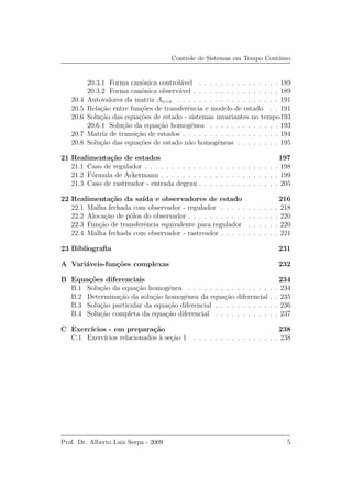 Controle de Sistemas em Tempo Cont´ınuo
20.3.1 Forma canˆonica control´avel . . . . . . . . . . . . . . . 189
20.3.2 Forma canˆonica observ´avel . . . . . . . . . . . . . . . . 189
20.4 Autovalores da matriz An×n . . . . . . . . . . . . . . . . . . . 191
20.5 Rela¸c˜ao entre fun¸c˜oes de transferˆencia e modelo de estado . . 191
20.6 Solu¸c˜ao das equa¸c˜oes de estado - sistemas invariantes no tempo193
20.6.1 Solu¸c˜ao da equa¸c˜ao homogˆenea . . . . . . . . . . . . . 193
20.7 Matriz de transi¸c˜ao de estados . . . . . . . . . . . . . . . . . . 194
20.8 Solu¸c˜ao das equa¸c˜oes de estado n˜ao homogˆeneas . . . . . . . . 195
21 Realimenta¸c˜ao de estados 197
21.1 Caso de regulador . . . . . . . . . . . . . . . . . . . . . . . . . 198
21.2 F´ormula de Ackermann . . . . . . . . . . . . . . . . . . . . . . 199
21.3 Caso de rastreador - entrada degrau . . . . . . . . . . . . . . . 205
22 Realimenta¸c˜ao da sa´ıda e observadores de estado 216
22.1 Malha fechada com observador - regulador . . . . . . . . . . . 218
22.2 Aloca¸c˜ao de p´olos do observador . . . . . . . . . . . . . . . . . 220
22.3 Fun¸c˜ao de transferˆencia equivalente para regulador . . . . . . 220
22.4 Malha fechada com observador - rastreador . . . . . . . . . . . 221
23 Bibliograﬁa 231
A Vari´aveis-fun¸c˜oes complexas 232
B Equa¸c˜oes diferenciais 234
B.1 Solu¸c˜ao da equa¸c˜ao homogˆenea . . . . . . . . . . . . . . . . . 234
B.2 Determina¸c˜ao da solu¸c˜ao homogˆenea da equa¸c˜ao diferencial . . 235
B.3 Solu¸c˜ao particular da equa¸c˜ao diferencial . . . . . . . . . . . . 236
B.4 Solu¸c˜ao completa da equa¸c˜ao diferencial . . . . . . . . . . . . 237
C Exerc´ıcios - em prepara¸c˜ao 238
C.1 Exerc´ıcios relacionados `a se¸c˜ao 1 . . . . . . . . . . . . . . . . 238
Prof. Dr. Alberto Luiz Serpa - 2009 5
 
