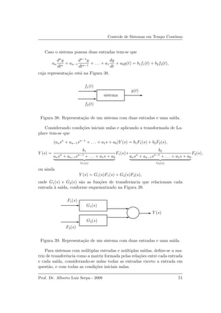 Controle de Sistemas em Tempo Cont´ınuo
Caso o sistema possua duas entradas tem-se que
an
dn
y
dtn
+ an−1
dn−1
y
dtn−1
+ . . . + a1
dy
dt
+ a0y(t) = b1f1(t) + b2f2(t),
cuja representa¸c˜ao est´a na Figura 38.
f1(t)
f2(t)
y(t)
sistema
Figura 38: Representa¸c˜ao de um sistema com duas entradas e uma sa´ıda.
Considerando condi¸c˜oes iniciais nulas e aplicando a transformada de La-
place tem-se que
(ansn
+ an−1sn−1
+ . . . + a1s + a0)Y (s) = b1F1(s) + b2F2(s),
Y (s) =
b1
ansn
+ an−1sn−1
+ . . . + a1s + a0
G1(s)
F1(s)+
b2
ansn
+ an−1sn−1
+ . . . + a1s + a0
G2(s)
F2(s),
ou ainda
Y (s) = G1(s)F1(s) + G2(s)F2(s),
onde G1(s) e G2(s) s˜ao as fun¸c˜oes de transferˆancia que relacionam cada
entrada `a sa´ıda, conforme esquematizado na Figura 39.
F1(s)
F2(s)
G1(s)
G2(s)
Y (s)
Figura 39: Representa¸c˜ao de um sistema com duas entradas e uma sa´ıda.
Para sistemas com m´ultiplas entradas e m´ultiplas sa´ıdas, deﬁne-se a ma-
triz de transferˆencia como a matriz formada pelas rela¸c˜oes entre cada entrada
e cada sa´ıda, considerando-se nulas todas as entradas exceto a entrada em
quest˜ao, e com todas as condi¸c˜oes iniciais nulas.
Prof. Dr. Alberto Luiz Serpa - 2009 51
 
