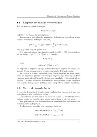 Controle de Sistemas em Tempo Cont´ınuo
8.1 Resposta ao impulso e convolu¸c˜ao
Seja um sistema representado por
Y (s) = G(s)X(s),
onde G(s) ´e a fun¸c˜ao de transferˆencia.
Sabe-se que a multiplica¸c˜ao no dom´ınio de Laplace ´e equivalente `a con-
volu¸c˜ao no dom´ınio do tempo. Portanto,
y(t) =
t
0
x(τ)g(t − τ)dτ =
t
0
g(τ)x(t − τ)dτ,
com g(t) = 0 e x(t) = 0 para t < 0.
Seja uma entrada do tipo impulso unit´ario, x(t) = δ(t), com condi¸c˜oes
iniciais nulas. Logo, X(s) = L[δ(t)] = 1, e ent˜ao
Y (s) = G(s).
Logo,
y(t) = L−1
[G(s)] = g(t),
´e a resposta ao impulso, ou seja, a transformada de Laplace da resposta ao
impulso de um sistema fornece a respectiva fun¸c˜ao de transferˆencia.
Na pr´atica, ´e poss´ıvel aproximar uma fun¸c˜ao impulso por uma fun¸c˜ao
pulso de amplitude grande e de dura¸c˜ao pequena cuja ´area seja unit´aria
conforme mostrado na Figura 10. Nota-se que quando t0 → 0 o pulso tende ao
impulso. Portanto, a resposta de um sistema a um pulso de grande amplitude
e de pequena dura¸c˜ao (´area unit´aria) tende `a resposta do impulso do sistema.
8.2 Matriz de transferˆencia
O conceito de matriz de transferˆencia ´e aplic´avel ao caso de sistemas com
m´ultiplas entradas e m´ultiplas sa´ıdas.
Considere um sistema com m entradas e n sa´ıdas. As m entradas carac-
terizam o vetor de entrada. As n sa´ıdas caracterizam o vetor de sa´ıda.
Seja, por exemplo, um sistema com duas entradas e duas sa´ıdas conforme
esquematizado na Figura 40.
A rela¸c˜ao entre as sa´ıdas e as entradas ´e dada por
Y1(s) = G11(s)X1(s) + G12(s)X2(s),
Y2(s) = G21(s)X1(s) + G22(s)X2(s).
Prof. Dr. Alberto Luiz Serpa - 2009 52
 