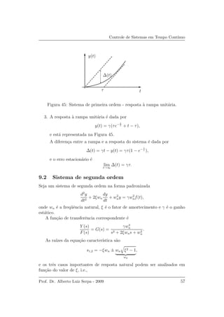 Controle de Sistemas em Tempo Cont´ınuo
tτ
y(t)
∆(t)
Figura 45: Sistema de primeira ordem - resposta `a rampa unit´aria.
3. A resposta `a rampa unit´aria ´e dada por
y(t) = γ(τe− t
τ + t − τ),
e est´a representada na Figura 45.
A diferen¸ca entre a rampa e a resposta do sistema ´e dada por
∆(t) = γt − y(t) = γτ(1 − e− t
τ ),
e o erro estacion´ario ´e
lim
t→∞
∆(t) = γτ.
9.2 Sistema de segunda ordem
Seja um sistema de segunda ordem na forma padronizada
d2
y
dt2
+ 2ξwn
dy
dt
+ w2
ny = γw2
nf(t),
onde wn ´e a freq¨uˆencia natural, ξ ´e o fator de amortecimento e γ ´e o ganho
est´atico.
A fun¸c˜ao de transferˆencia correspondente ´e
Y (s)
F(s)
= G(s) =
γw2
n
s2 + 2ξwns + w2
n
.
As ra´ızes da equa¸c˜ao caracter´ıstica s˜ao
s1,2 = −ξwn ± wn ξ2 − 1
wd
,
e os trˆes casos importantes de resposta natural podem ser analisados em
fun¸c˜ao do valor de ξ, i.e.,
Prof. Dr. Alberto Luiz Serpa - 2009 57
 