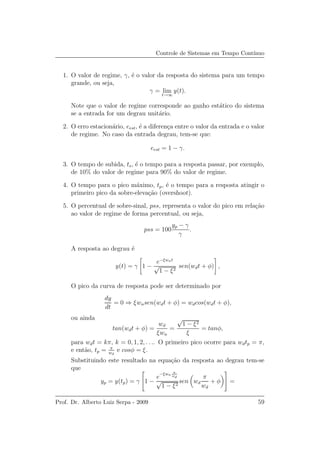 Controle de Sistemas em Tempo Cont´ınuo
1. O valor de regime, γ, ´e o valor da resposta do sistema para um tempo
grande, ou seja,
γ = lim
t→∞
y(t).
Note que o valor de regime corresponde ao ganho est´atico do sistema
se a entrada for um degrau unit´ario.
2. O erro estacion´ario, eest, ´e a diferen¸ca entre o valor da entrada e o valor
de regime. No caso da entrada degrau, tem-se que:
eest = 1 − γ.
3. O tempo de subida, ts, ´e o tempo para a resposta passar, por exemplo,
de 10% do valor de regime para 90% do valor de regime.
4. O tempo para o pico m´aximo, tp, ´e o tempo para a resposta atingir o
primeiro pico da sobre-eleva¸c˜ao (overshoot).
5. O percentual de sobre-sinal, pss, representa o valor do pico em rela¸c˜ao
ao valor de regime de forma percentual, ou seja,
pss = 100
yp − γ
γ
.
A resposta ao degrau ´e
y(t) = γ 1 −
e−ξwnt
√
1 − ξ2
sen(wdt + φ) ,
O pico da curva de resposta pode ser determinado por
dy
dt
= 0 ⇒ ξwnsen(wdt + φ) = wdcos(wdt + φ),
ou ainda
tan(wdt + φ) =
wd
ξwn
=
√
1 − ξ2
ξ
= tanφ,
para wdt = kπ, k = 0, 1, 2, . . .. O primeiro pico ocorre para wdtp = π,
e ent˜ao, tp = π
wd
e cosφ = ξ.
Substituindo este resultado na equa¸c˜ao da resposta ao degrau tem-se
que
yp = y(tp) = γ

1 −
e
−ξwn
π
wd
√
1 − ξ2
sen wd
π
wd
+ φ

 =
Prof. Dr. Alberto Luiz Serpa - 2009 59
 