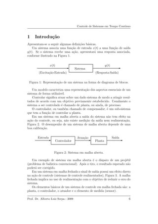 Controle de Sistemas em Tempo Cont´ınuo
1 Introdu¸c˜ao
Apresentam-se a seguir algumas deﬁni¸c˜oes b´asicas.
Um sistema associa uma fun¸c˜ao de entrada x(t) a uma fun¸c˜ao de sa´ıda
y(t). Se o sistema recebe uma a¸c˜ao, apresentar´a uma resposta associada,
conforme ilustrado na Figura 1.
x(t) y(t)
Sistema
(Excita¸c˜ao-Entrada) (Resposta-Sa´ıda)
Figura 1: Representa¸c˜ao de um sistema na forma de diagrama de blocos.
Um modelo caracteriza uma representa¸c˜ao dos aspectos essenciais de um
sistema de forma utiliz´avel.
Controlar signiﬁca atuar sobre um dado sistema de modo a atingir resul-
tados de acordo com um objetivo previamente estabelecido. Usualmente o
sistema a ser controlado ´e chamado de planta, ou ainda, de processo.
O controlador, ou tamb´em chamado de compensador, ´e um sub-sistema
que tem a fun¸c˜ao de controlar a planta.
Em um sistema em malha aberta a sa´ıda do sistema n˜ao tem efeito na
a¸c˜ao do controle, ou seja, n˜ao existe medi¸c˜ao da sa´ıda nem realimenta¸c˜ao,
Figura 2. O desempenho de um sistema de malha aberta depende de uma
boa calibra¸c˜ao.
Entrada
Controlador
Atua¸c˜ao Sa´ıda
Planta
Figura 2: Sistema em malha aberta.
Um exemplo de sistema em malha aberta ´e o disparo de um proj´etil
(problema de bal´ıstica convencional). Ap´os o tiro, o resultado esperado n˜ao
poder´a ser corrigido.
Em um sistema em malha fechada o sinal de sa´ıda possui um efeito direto
na a¸c˜ao de controle (sistemas de controle realimentados), Figura 3. A malha
fechada implica no uso de realimenta¸c˜ao com o objetivo de reduzir o erro do
sistema.
Os elementos b´asicos de um sistema de controle em malha fechada s˜ao: a
planta, o controlador, o atuador e o elemento de medida (sensor).
Prof. Dr. Alberto Luiz Serpa - 2009 6
 