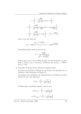 Controle de Sistemas em Tempo Cont´ınuo
= γ


1 −
e
−ξπ
√
1−ξ2
√
1 − ξ2
sen(π + φ)


 =
= γ


1 −
e
−ξπ
√
1−ξ2
√
1 − ξ2
(senπ
0
cosφ + senφ cosπ
−1
)


 =
= γ


1 −
e
−ξπ
√
1−ξ2
√
1 − ξ2
(−senφ)


 = γ 1 + e
−ξπ
√
1−ξ2
.
Logo, o pss ser´a dado por:
pss = 100
γ 1 + e
−ξ π√
1−ξ2
− γ
γ
= 100e
−ξπ
√
1−ξ2
.
Conseq¨uentemente pode-se escrever que
ξ =
ln100
pss
π2 + ln100
pss
2
.
Nota-se que o pss ´e uma medida do fator de amortecimento, ou seja,
dado ξ tem-se o pss e vice-versa. Veriﬁca-se que pss|ξ=0 = 100% e
pss|ξ=1 = 0%.
6. Constante de tempo de um sistema de segunda ordem
As curvas que limitam a resposta de um sistema s˜ao chamadas de en-
volt´orias e est˜ao ilustradas na Figura 47.
As equa¸c˜oes das envolt´orias s˜ao determinadas em fun¸c˜ao dos pontos
cr´ıticos de y(t) e s˜ao dadas por:
ev(t) = γ 1 ±
e−ξwnt
√
1 − ξ2
.
Considerando a envolt´oria superior, nota-se que:
ev(t)|t=0 = γ 1 +
1
√
1 − ξ2
,
ev(t)|t= 1
ξwn
= γ 1 +
e−1
√
1 − ξ2
.
Prof. Dr. Alberto Luiz Serpa - 2009 60
 