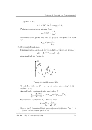 Controle de Sistemas em Tempo Cont´ınuo
• para ξ = 0.7:
e− t
τ ≤ 0.05 × 0.714 ⇒
t
τ
= 3.33.
Portanto, uma aproxima¸c˜ao usual ´e que
te5% ≈ 3.2τ =
3.2
ξwn
.
Da mesma forma que foi feito para 5% pode-se fazer para 2% e obter
que
te2% ≈ 4τ =
4
ξwn
.
8. Decremento logar´ıtmico.
Seja uma sen´oide amortecida correspondente `a resposta do sistema,
y(t) = Ae−ξwnt
(senwdt + φ),
como mostrada na Figura 48.
t2
y1
y2
t1
y(t)
t
Figura 48: Sen´oide amortecida.
O per´ıodo ´e dado por T = t2 − t1 e ´e sabido que sen(wdt1 + φ) =
sen(wdt2 + φ).
A rela¸c˜ao entre duas amplitudes consecutivas ´e
y1
y2
=
Ae−ξwnt1
Ae−ξwnt2
= eξwnT
= e
ξwn( 2π
wd
)
= e
2πξ
√
1−ξ2
.
O decremento logaritmico, δl, ´e deﬁnido como
δl = ln
y1
y2
=
2πξ
√
1 − ξ2
.
Nota-se que δl ´e uma medida do amortecimento do sistema. Para ξ <<
1 tem-se a aproxima¸c˜ao que δl ≈ 2πξ.
Prof. Dr. Alberto Luiz Serpa - 2009 62
 