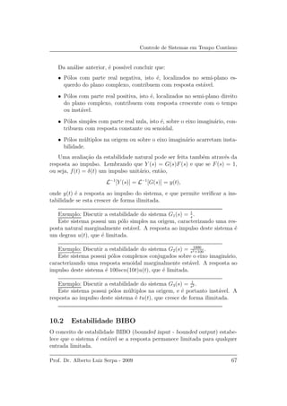 Controle de Sistemas em Tempo Cont´ınuo
Da an´alise anterior, ´e poss´ıvel concluir que:
• P´olos com parte real negativa, isto ´e, localizados no semi-plano es-
querdo do plano complexo, contribuem com resposta est´avel.
• P´olos com parte real positiva, isto ´e, localizados no semi-plano direito
do plano complexo, contribuem com resposta crescente com o tempo
ou inst´avel.
• P´olos simples com parte real nula, isto ´e, sobre o eixo imagin´ario, con-
tribuem com resposta constante ou senoidal.
• P´olos m´ultiplos na origem ou sobre o eixo imagin´ario acarretam insta-
bilidade.
Uma avalia¸c˜ao da estabilidade natural pode ser feita tamb´em atrav´es da
resposta ao impulso. Lembrando que Y (s) = G(s)F(s) e que se F(s) = 1,
ou seja, f(t) = δ(t) um impulso unit´ario, ent˜ao,
L−1
[Y (s)] = L−1
[G(s)] = y(t),
onde y(t) ´e a resposta ao impulso do sistema, e que permite veriﬁcar a ins-
tabilidade se esta crescer de forma ilimitada.
Exemplo: Discutir a estabilidade do sistema G1(s) = 1
s
.
Este sistema possui um p´olo simples na origem, caracterizando uma res-
posta natural marginalmente est´avel. A resposta ao impulso deste sistema ´e
um degrau u(t), que ´e limitada.
Exemplo: Discutir a estabilidade do sistema G2(s) = 1000
s2+100
.
Este sistema possui p´olos complexos conjugados sobre o eixo imagin´ario,
caracterizando uma resposta senoidal marginalmente est´avel. A resposta ao
impulso deste sistema ´e 100sen(10t)u(t), que ´e limitada.
Exemplo: Discutir a estabilidade do sistema G3(s) = 1
s2 .
Este sistema possui p´olos m´ultiplos na origem, e ´e portanto inst´avel. A
resposta ao impulso deste sistema ´e tu(t), que cresce de forma ilimitada.
10.2 Estabilidade BIBO
O conceito de estabilidade BIBO (bounded input - bounded output) estabe-
lece que o sistema ´e est´avel se a resposta permanece limitada para qualquer
entrada limitada.
Prof. Dr. Alberto Luiz Serpa - 2009 67
 