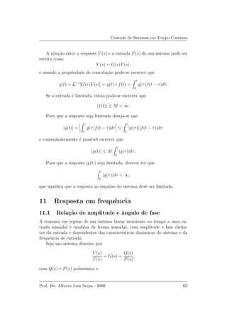 Controle de Sistemas em Tempo Cont´ınuo
A rela¸c˜ao entre a resposta Y (s) e a entrada F(s) de um sistema pode ser
escrita como
Y (s) = G(s)F(s),
e usando a propriedade de convolu¸c˜ao pode-se escrever que
y(t) = L−1
[G(s)F(s)] = g(t) ∗ f(t) =
t
0
g(τ)f(t − τ)dτ.
Se a entrada ´e limitada, ent˜ao pode-se escrever que
|f(t)| ≤ M < ∞.
Para que a resposta seja limitada deseja-se que
|y(t)| =
t
0
g(τ)f(t − τ)dτ ≤
t
0
|g(τ)||f(t − τ)|dτ,
e conseq¨uentemente ´e poss´ıvel escrever que
|y(t)| ≤ M
t
0
|g(τ)|dτ.
Para que a resposta |y(t)| seja limitada, deve-se ter que
t
0
|g(τ)|dτ < ∞,
que signiﬁca que a resposta ao impulso do sistema deve ser limitada.
11 Resposta em frequˆencia
11.1 Rela¸c˜ao de amplitude e ˆangulo de fase
A resposta em regime de um sistema linear invariante no tempo a uma en-
trada senoidal ´e tamb´em de forma senoidal, com amplitude e fase distin-
tos da entrada e dependentes das caracter´ısticas dinˆamicas do sistema e da
frequˆencia de entrada.
Seja um sistema descrito por
Y (s)
F(s)
= G(s) =
Q(s)
P(s)
,
com Q(s) e P(s) polinˆomios s.
Prof. Dr. Alberto Luiz Serpa - 2009 68
 