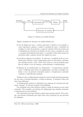 Controle de Sistemas em Tempo Cont´ınuo
Entrada Erro Atua¸c˜ao
−
Controlador
Sa´ıda
Planta
Elemento de medida
Figura 3: Sistema em malha fechada.
Alguns exemplos de sistemas em malha fechada s˜ao:
• Ato de dirigir um carro. A pista representa o objetivo a ser seguido, o
carro representa a planta, a sa´ıda ´e a posi¸c˜ao do carro, o elemento de
medida ´e a vis˜ao do motorista, a a¸c˜ao de controle ´e feita de acordo com
a habilidade do motorista em fun¸c˜ao do erro entre a posi¸c˜ao do carro
e a posi¸c˜ao determinada pela pista, e a atua¸c˜ao ´e feita pelos bra¸cos do
motorista sobre a planta atrav´es do volante do carro.
• Sucessivos disparos de proj´eteis. A cada tiro, o resultado pode ser veri-
ﬁcado pelo atirador e uma compensa¸c˜ao pode ser feita para o pr´oximo
tiro visando acertar o alvo. Neste caso, nota-se o uso da resposta para
ﬁns de reduzir o erro do sistema, caracterizando a realimenta¸c˜ao.
• Sistema de ar-condicionado ou refrigerador. A temperatura especiﬁ-
cada ´e veriﬁcada pelo sensor do equipamento, que liga ou desliga con-
forme o erro encontrado, buscando manter a temperatura constante
conforme a especiﬁca¸c˜ao desejada.
Veriﬁca-se que a realimenta¸c˜ao negativa ´e caracterizada pela determina¸c˜ao
do erro entre a entrada desejada e a sa´ıda do sistema. A atua¸c˜ao ´e feita com
base nesta diferen¸ca.
A realimenta¸c˜ao positiva ´e indesej´avel nos sistemas de controle pois adi-
ciona “energia” ao sistema levando `a instabilidade.
Um regulador tem como objetivo manter a sa´ıda do sistema em um valor
constante. Por exemplo, um sistema de refrigera¸c˜ao que mant´em constante
a temperatura de um ambiente.
Um rastreador tem como objetivo seguir uma entrada vari´avel. Por exem-
plo, um sistema robotizado que segue uma certa trajet´oria em um processo
de soldagem.
Prof. Dr. Alberto Luiz Serpa - 2009 7
 