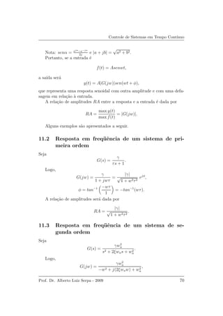 Controle de Sistemas em Tempo Cont´ınuo
Nota: senα = ejα−e−jα
2j
e |a + jb| =
√
a2 + b2.
Portanto, se a entrada ´e
f(t) = Asenwt,
a sa´ıda ser´a
y(t) = A|G(jw)|sen(wt + φ),
que representa uma resposta senoidal com outra amplitude e com uma defa-
sagem em rela¸c˜ao `a entrada.
A rela¸c˜ao de amplitudes RA entre a resposta e a entrada ´e dada por
RA =
max y(t)
max f(t)
= |G(jw)|.
Alguns exemplos s˜ao apresentados a seguir.
11.2 Resposta em freq¨uˆencia de um sistema de pri-
meira ordem
Seja
G(s) =
γ
τs + 1
.
Logo,
G(jw) =
γ
1 + jwτ
=
|γ|
√
1 + w2τ2
ejφ
,
φ = tan−1 −wτ
1
= −tan−1
(wτ).
A rela¸c˜ao de amplitudes ser´a dada por
RA =
|γ|
√
1 + w2τ2
.
11.3 Resposta em freq¨uˆencia de um sistema de se-
gunda ordem
Seja
G(s) =
γw2
n
s2 + 2ξwns + w2
n
.
Logo,
G(jw) =
γw2
n
−w2 + j(2ξwnw) + w2
n
,
Prof. Dr. Alberto Luiz Serpa - 2009 70
 