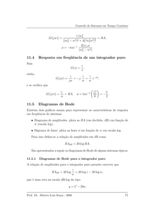 Controle de Sistemas em Tempo Cont´ınuo
|G(jw)| =
|γ|w2
n
[(w2
n − w2)2 + 4ξ2w2
nw2]
1
2
= RA,
φ = −tan−1 2ξwnw
(w2
n − w2)
.
11.4 Resposta em freq¨uˆencia de um integrador puro
Seja
G(s) =
γ
s
,
ent˜ao,
G(jw) =
γ
jw
= −j
γ
w
=
γ
w
e−jφ
,
e se veriﬁca que
|G(jw)| =
γ
w
= RA, φ = tan−1
−γ
w
0
= −
π
2
.
11.5 Diagramas de Bode
Existem dois gr´aﬁcos usuais para representar as caracter´ısticas de resposta
em freq¨uˆencia de sistemas.
• Diagrama de amplitudes: plota as RA (em decib´eis, dB) em fun¸c˜ao de
w (escala log).
• Digrama de fases: plota as fases φ em fun¸c˜ao de w em escala log.
Para isso deﬁne-se a rela¸c˜ao de amplitudes em dB como
RAdB = 20 log RA.
S˜ao apresentados a seguir os diagramas de Bode de alguns sistemas t´ıpicos.
11.5.1 Diagramas de Bode para o integrador puro
A rela¸c˜ao de amplitudes para o integrador puro permite escrever que
RAdB = 20 log
γ
w
= 20 log γ − 20 log w,
que ´e uma reta na escala dB-log do tipo
y = C − 20x,
Prof. Dr. Alberto Luiz Serpa - 2009 71
 