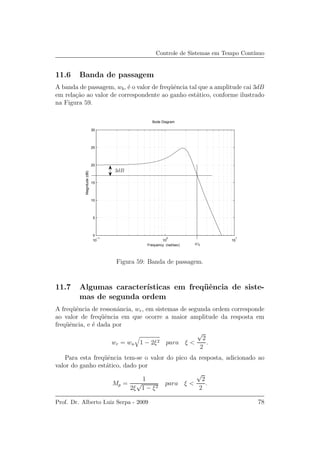 Controle de Sistemas em Tempo Cont´ınuo
11.6 Banda de passagem
A banda de passagem, wb, ´e o valor de freq¨uˆencia tal que a amplitude cai 3dB
em rela¸c˜ao ao valor de correspondente ao ganho est´atico, conforme ilustrado
na Figura 59.
Bode Diagram
Frequency (rad/sec)
10
−1
10
0
10
1
0
5
10
15
20
25
30
Magnitude(dB)
3dB
wb
Figura 59: Banda de passagem.
11.7 Algumas caracter´ısticas em freq¨uˆencia de siste-
mas de segunda ordem
A freq¨uˆencia de ressonˆancia, wr, em sistemas de segunda ordem corresponde
ao valor de freq¨uˆencia em que ocorre a maior amplitude da resposta em
freq¨uˆencia, e ´e dada por
wr = wn 1 − 2ξ2 para ξ <
√
2
2
.
Para esta freq¨uˆencia tem-se o valor do pico da resposta, adicionado ao
valor do ganho est´atico, dado por
Mp =
1
2ξ
√
1 − ξ2
para ξ <
√
2
2
.
Prof. Dr. Alberto Luiz Serpa - 2009 78
 