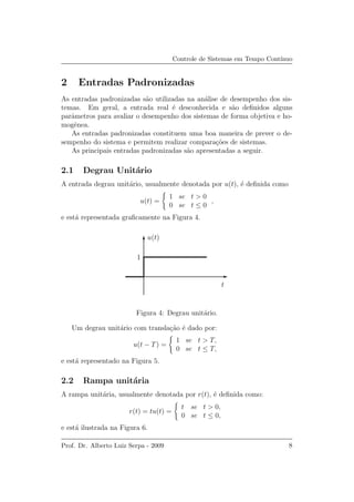 Controle de Sistemas em Tempo Cont´ınuo
2 Entradas Padronizadas
As entradas padronizadas s˜ao utilizadas na an´alise de desempenho dos sis-
temas. Em geral, a entrada real ´e desconhecida e s˜ao deﬁnidos alguns
parˆametros para avaliar o desempenho dos sistemas de forma objetiva e ho-
mogˆenea.
As entradas padronizadas constituem uma boa maneira de prever o de-
sempenho do sistema e permitem realizar compara¸c˜oes de sistemas.
As principais entradas padronizadas s˜ao apresentadas a seguir.
2.1 Degrau Unit´ario
A entrada degrau unit´ario, usualmente denotada por u(t), ´e deﬁnida como
u(t) =
1 se t > 0
0 se t ≤ 0
,
e est´a representada graﬁcamente na Figura 4.
1
t
u(t)
Figura 4: Degrau unit´ario.
Um degrau unit´ario com transla¸c˜ao ´e dado por:
u(t − T) =
1 se t > T,
0 se t ≤ T,
e est´a representado na Figura 5.
2.2 Rampa unit´aria
A rampa unit´aria, usualmente denotada por r(t), ´e deﬁnida como:
r(t) = tu(t) =
t se t > 0,
0 se t ≤ 0,
e est´a ilustrada na Figura 6.
Prof. Dr. Alberto Luiz Serpa - 2009 8
 
