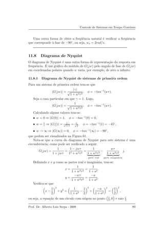 Controle de Sistemas em Tempo Cont´ınuo
Uma outra forma de obter a freq¨uˆencia natural ´e veriﬁcar a freq¨uˆencia
que corresponde `a fase de −90◦
, ou seja, wn = 2rad/s.
11.8 Diagrama de Nyquist
O diagrama de Nyquist ´e uma outra forma de representa¸c˜ao da resposta em
frequˆencia. ´E um gr´aﬁco do m´odulo de G(jw) pelo ˆangulo de fase de G(jw)
em coordenadas polares quando w varia, por exemplo, de zero a inﬁnito.
11.8.1 Diagrama de Nyquist de sistemas de primeira ordem
Para um sistema de primeira ordem tem-se que
|G(jw)| =
|γ|
√
1 + w2τ2
, φ = −tan−1
(wτ).
Seja o caso particular em que γ = 1. Logo,
|G(jw)| =
1
√
1 + w2τ2
, φ = −tan−1
(wτ).
Calculando alguns valores tem-se:
• w = 0 ⇒ |G(0)| = 1, φ = −tan−1
(0) = 0,
• w = 1
τ
⇒ |G(j
τ
)| = 1√
1+1
= 1√
2
, φ = −tan−1
(1) = −45◦
,
• w → ∞ ⇒ |G(∞)| = 0, φ = −tan−1
(∞) = −90◦
,
que podem ser visualizados na Figura 61.
Nota-se que a curva do diagrama de Nyquist para este sistema ´e uma
circunferˆencia, como pode ser veriﬁcado a seguir.
G(jw) =
1
1 + jwτ
=
1 − jwτ
12 + w2τ2
=
1
1 + w2τ2
parte real
−
wτ
1 + w2τ2
parte imagin´aria
j.
Deﬁnindo x e y como as partes real e imagin´aria, tem-se:
x =
1
1 + w2τ2
=
1
1 + a2
,
y =
−wτ
1 + w2τ2
=
−a
1 + a2
.
Veriﬁca-se que
x −
1
2
2
+ y2
=
1
1 + a2
−
1
2
2
+
−a
1 + a2
2
=
1
2
2
,
ou seja, a equa¸c˜ao de um c´ırculo com origem no ponto 1
2
, 0 e raio 1
2
.
Prof. Dr. Alberto Luiz Serpa - 2009 80
 