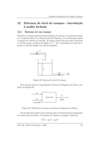 Controle de Sistemas em Tempo Cont´ınuo
12 Sistemas de n´ıvel de tanques - introdu¸c˜ao
`a malha fechada
12.1 Sistema de um tanque
Considere o tanque esquematizado na Figura 64, onde qe ´e a vaz˜ao de entrada,
qs ´e a vaz˜ao de sa´ıda, h ´e a altura do n´ıvel de l´ıquido e u ´e a vari´avel que regula
a posi¸c˜ao da v´alvula de entrada. O tanque possui ´area da se¸c˜ao tranversal
A, de forma que o volume de l´ıquido ´e V = Ah. O problema de interesse ´e
manter o n´ıvel de l´ıquido em valores desejados.
qe
u
h
qs
Figura 64: Sistema de n´ıvel de tanque.
Este sistema pode ser representado na forma de diagrama de blocos con-
forme na Figura 65.
qe
qs
entradas
sa´ıda
processo
h
Figura 65: Problema do tanque na forma de diagrama de blocos.
Um modelo matem´atico deste sistema pode ser obtido atrav´es do princ´ıpio
da conserva¸c˜ao da massa. A varia¸c˜ao de volume no tanque ´e dada por
˙V (t) = qe(t) − qs(t).
Prof. Dr. Alberto Luiz Serpa - 2009 84
 