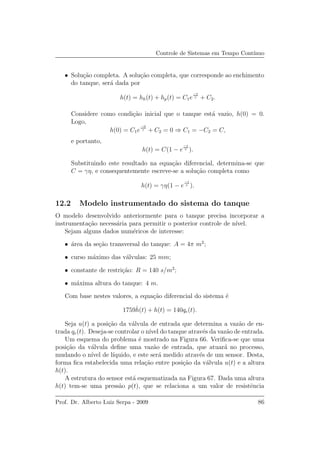 Controle de Sistemas em Tempo Cont´ınuo
• Solu¸c˜ao completa. A solu¸c˜ao completa, que corresponde ao enchimento
do tanque, ser´a dada por
h(t) = hh(t) + hp(t) = C1e
−t
τ + C2.
Considere como condi¸c˜ao inicial que o tanque est´a vazio, h(0) = 0.
Logo,
h(0) = C1e
−0
τ + C2 = 0 ⇒ C1 = −C2 = C,
e portanto,
h(t) = C(1 − e
−t
τ ).
Substituindo este resultado na equa¸c˜ao diferencial, determina-se que
C = γη, e consequentemente escreve-se a solu¸c˜ao completa como
h(t) = γη(1 − e
−t
τ ).
12.2 Modelo instrumentado do sistema do tanque
O modelo desenvolvido anteriormente para o tanque precisa incorporar a
instrumenta¸c˜ao necess´aria para permitir o posterior controle de n´ıvel.
Sejam alguns dados num´ericos de interesse:
• ´area da se¸c˜ao transversal do tanque: A = 4π m2
;
• curso m´aximo das v´alvulas: 25 mm;
• constante de restri¸c˜ao: R = 140 s/m2
;
• m´axima altura do tanque: 4 m.
Com base nestes valores, a equa¸c˜ao diferencial do sistema ´e
1759˙h(t) + h(t) = 140qe(t).
Seja u(t) a posi¸c˜ao da v´alvula de entrada que determina a vaz˜ao de en-
trada qe(t). Deseja-se controlar o n´ıvel do tanque atrav´es da vaz˜ao de entrada.
Um esquema do problema ´e mostrado na Figura 66. Veriﬁca-se que uma
posi¸c˜ao da v´alvula deﬁne uma vaz˜ao de entrada, que atuar´a no processo,
mudando o n´ıvel de l´ıquido, e este ser´a medido atrav´es de um sensor. Desta,
forma ﬁca estabelecida uma rela¸c˜ao entre posi¸c˜ao da v´alvula u(t) e a altura
h(t).
A estrutura do sensor est´a esquematizada na Figura 67. Dada uma altura
h(t) tem-se uma press˜ao p(t), que se relaciona a um valor de resistˆencia
Prof. Dr. Alberto Luiz Serpa - 2009 86
 