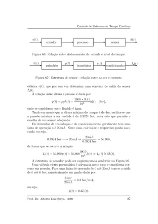 Controle de Sistemas em Tempo Cont´ınuo
u(t) h(t)
atuador processo sensor
Figura 66: Rela¸c˜ao entre deslocamento da v´alvula e n´ıvel do tanque.
h(t) Is(t)p(t) r(t)
prim´ario transdutor condicionador
Figura 67: Estrutura do sensor - rela¸c˜ao entre altura e corrente.
el´etrica r(t), que por sua vez determina uma corrente de sa´ıda do sensor
Is(t).
A rela¸c˜ao entre altura e press˜ao ´e dada por
p(t) = ρgh(t) =
1000 × 9.81
105
h(t) [bar],
onde se considerou que o l´ıquido ´e ´agua.
Tendo em mente que a altura m´axima do tanque ´e de 4m, veriﬁca-se que
a press˜ao m´axima a ser medida ´e de 0.3924 bar, valor este que permite a
escolha de um sensor adequado.
Os elementos de transdu¸c˜ao e de condicionamento geralmente tˆem uma
faixa de opera¸c˜ao at´e 20mA. Neste caso, calcula-se o respectivo ganho asso-
ciado, ou seja,
0.3924 bar ←→ 20mA ⇒
20mA
0.3924 bar
= 50.968,
de forma que se escreve a rela¸c˜ao
Is(t) = 50.968p(t) = 50.968
9810
105
h(t) ⇒ Is(t) ∼= 5h(t).
A estrutura do atuador pode ser esquematizada conforme na Figura 68.
Uma v´alvula eletro-pneum´atica ´e adequada neste caso e transforma cor-
rente em press˜ao. Para uma faixa de opera¸c˜ao de 0 at´e 20mA tem-se a sa´ıda
de 0 at´e 6 bar, caracterizando um ganho dado por
6 bar
20mA
= 0.3 bar/mA,
ou seja,
p(t) = 0.3Ie(t).
Prof. Dr. Alberto Luiz Serpa - 2009 87
 