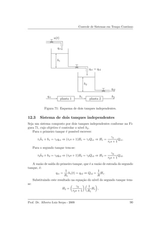 Controle de Sistemas em Tempo Cont´ınuo
u(t)
qe1
qe1
qs2
h2
h2
h1
h1
planta 1 planta 2
qs1 = qe2
Figura 71: Esquema de dois tanques independentes.
12.3 Sistema de dois tanques independentes
Seja um sistema composto por dois tanques independentes conforme na Fi-
gura 71, cujo objetivo ´e controlar o n´ıvel h2.
Para o primeiro tanque ´e poss´ıvel escrever:
τ1
˙h1 + h1 = γ1qe1 ⇒ (τ1s + 1)H1 = γ1Qe1 ⇒ H1 =
γ1
τ1s + 1
Qe1.
Para o segundo tanque tem-se:
τ2
˙h2 + h2 = γ2qe2 ⇒ (τ2s + 1)H2 = γ2Qe2 ⇒ H2 =
γ2
τ2s + 1
Qe2.
A vaz˜ao de sa´ıda do primeiro tanque, que ´e a vaz˜ao de entrada do segundo
tanque, ´e:
qs1 =
1
R1
h1(t) = qe2 ⇒ Qe2 =
1
R
H1.
Substituindo este resultado na equa¸c˜ao do n´ıvel do segundo tanque tem-
se:
H2 =
γ2
τ2s + 1
1
R1
H1 ,
Prof. Dr. Alberto Luiz Serpa - 2009 90
 