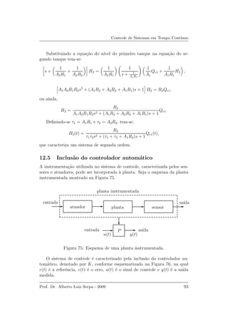 Controle de Sistemas em Tempo Cont´ınuo
Substituindo a equa¸c˜ao do n´ıvel do primeiro tanque na equa¸c˜ao do se-
gundo tanque tem-se:
s +
1
A2R1
+
1
A2R2
H2 =
1
A2R1
1
s + 1
A1R1
1
A1
Qe1 +
1
A1R1
H2 ,
A1A2R1R2s2
+ (A1R2 + A2R2 + A1R1)s + 1 H2 = R2Qe1.
ou ainda,
H2 =
R2
A1A2R1R2s2 + (A1R2 + A2R2 + A1R1)s + 1
Qe1.
Deﬁnindo-se τ1 = A1R1 e τ2 = A2R2, tem-se:
H2(t) =
R2
τ1τ2s2 + (τ1 + τ2 + A1R2)s + 1
Qe1(t),
que caracteriza um sistema de segunda ordem.
12.5 Inclus˜ao do controlador autom´atico
A instrumenta¸c˜ao utilizada no sistema de controle, caracterizada pelos sen-
sores e atuadores, pode ser incorporada `a planta. Seja o esquema da planta
instrumentada mostrado na Figura 75.
u(t) y(t)
P
entrada
entrada sa´ıda
sa´ıda
planta instrumentada
sensorplantaatuador
Figura 75: Esquema de uma planta instrumentada.
O sistema de controle ´e caracterizado pela inclus˜ao do controlador au-
tom´atico, denotado por K, conforme esquematizado na Figura 76, na qual
r(t) ´e a referˆencia, e(t) ´e o erro, u(t) ´e o sinal de controle e y(t) ´e a sa´ıda
medida.
Prof. Dr. Alberto Luiz Serpa - 2009 93
 