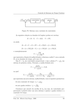 Controle de Sistemas em Tempo Cont´ınuo
PSfrag
u(t) y(t)
P
r(t) e(t)
K−
plantacontrolador
Figura 76: Sistema com a inclus˜ao do controlador.
As seguintes rela¸c˜oes no dom´ınio de Laplace podem ser escritas:
E = R − Y, U = KE, Y = PU,
ou ainda
R = E + Y = E + PU = E + PKE = (1 + PK)E,
R = (1 + PK)(R − Y ) = (1 + PK)R − (1 + PK)Y,
e conseq¨uentemente
Y =
PK
1 + PK
R,
que representa a fun¸c˜ao de malha fechada e relaciona a sa´ıda Y com a entrada
R, ou no dom´ınio do tempo, y(t) com r(t).
Seja K = kp um controlador proporcional, e seja a planta P = γ
τs+1
um
sistema de primeira ordem. Portanto, a malha fechada ser´a:
Y =
γ
τs+1
kp
1 + γ
τs+1
kp
r = TrR,
na qual
Tr =
γ
τs+1
kp
1 + γ
τs+1
kp
=
γkp
τs + 1 + γkp
=
γkp
1+γkp
τ
1+γkp
s + 1
.
que representa um novo sistema, malha fechada, com os seguintes parˆametros:
• nova constante de tempo: τf = τ
1+γkp
,
• novo ganho est´atico: γf = γkp
1+γkp
.
Conclui-se que atrav´es da escolha de kp (ou seja, do controlador pro-
porcional) ´e poss´ıvel obter um novo sistema e ajustar o ganho est´atico e a
constante de tempo.
Prof. Dr. Alberto Luiz Serpa - 2009 94
 