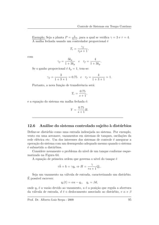 Controle de Sistemas em Tempo Cont´ınuo
Exemplo: Seja a planta P = 3
4s+1
, para a qual se veriﬁca γ = 3 e τ = 4.
A malha fechada usando um controlador proporcional ´e
Tr =
γf
τf s + 1
,
com
γf =
3kp
1 + 3kp
e τf =
4
1 + 3kp
.
Se o ganho proporcional ´e kp = 1, tem-se:
γf =
3
1 + 3 × 1
= 0.75 e τf =
4
1 + 3 × 1
= 1.
Portanto, a nova fun¸c˜ao de transferˆencia ser´a:
Tr =
0.75
s + 1
,
e a equa¸c˜ao do sistema em malha fechada ´e:
Y =
0.75
s + 1
R.
12.6 An´alise do sistema controlado sujeito `a dist´urbios
Deﬁne-se dist´urbio como uma entrada indesejada no sistema. Por exemplo,
vento em uma aeronave, vazamentos em sistemas de tanques, oscila¸c˜oes da
rede el´etrica etc. Um dos interesses dos sistemas de controle ´e assegurar a
opera¸c˜ao do sistema com um desempenho adequado mesmo quando o sistema
´e submetido a dist´urbios.
Considere novamente o problema do n´ıvel de um tanque conforme esque-
matizado na Figura 64.
A equa¸c˜ao de primeira ordem que governa o n´ıvel do tanque ´e
τ ˙h + h = γqe ⇒ H =
γ
τs + 1
Qe.
Seja um vazamento na v´alvula de entrada, caracterizando um dist´urbio.
´E poss´ıvel escrever:
qe(t) = αu − qv, qv = βd,
onde qv ´e a vaz˜ao devido ao vazamento, u ´e a posi¸c˜ao que regula a abertura
da v´alvula de entrada, d ´e o deslocamento associado ao dist´urbio, e α e β
Prof. Dr. Alberto Luiz Serpa - 2009 95
 