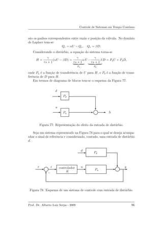 Controle de Sistemas em Tempo Cont´ınuo
s˜ao os ganhos correspondentes entre vaz˜ao e posi¸c˜ao da v´alvula. No dom´ınio
de Laplace tem-se:
Qe = αU − Qv, Qv = βD.
Considerando o dist´urbio, a equa¸c˜ao do sistema torna-se
H =
γ
τs + 1
(αU − βD) =
γ
τs + 1
α
Pu
U −
γ
τs + 1
β
Pd
D = PuU + PdD,
onde Pu ´e a fun¸c˜ao de transferˆencia de U para H, e Pd ´e a fun¸c˜ao de trans-
ferˆencia de D para H.
Em termos de diagrama de blocos tem-se o esquema da Figura 77.
h
u
d
Pu
Pd
Figura 77: Representa¸c˜ao do efeito da entrada de dist´urbio.
Seja um sistema representado na Figura 78 para o qual se deseja acompa-
nhar o sinal de referˆencia r considerando, contudo, uma entrada de dist´urbio
d.
u y
d
Pd
Pu
r e
K−
controlador
Figura 78: Esquema de um sistema de controle com entrada de dist´urbio.
Prof. Dr. Alberto Luiz Serpa - 2009 96
 