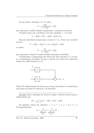 Controle de Sistemas em Tempo Cont´ınuo
Se n˜ao existir o dist´urbio, D = 0, ent˜ao
Y =
PuK
1 + PuK
R = TrR,
que representa a malha fechada considerando a entrada de referˆencia.
Considere agora que o problema ´e do tipo regulador, r = 0, ent˜ao
Y = PdD + PuU = PdD + PuK(−Y ).
Seja um controlador proporcional, ou seja, K = kp. Neste caso ´e poss´ıvel
escrever
Y = PdD − PukpY ⇒ (1 + Pukp)Y = PdD,
ou ainda,
Y =
Pd
1 + Pukp
D = TdD,
que representa a fun¸c˜ao de malha fechada associada ao dist´urbio.
Considerando a superposi¸c˜ao dos efeitos das duas entradas (r e d) tem-
se a representa¸c˜ao da Figura 79 para o sistema em termos das respectivas
fun¸c˜oes de malha fechada Td e Tr.
y
r
d
Tr
Td
Figura 79: Representa¸c˜ao do sistema em termos das fun¸c˜oes de transferˆencia
associadas aos sinais de referˆencia e de dist´urbio.
Exemplo: Seja o problema do n´ıvel do tanque. Pode-se escrever para a
malha aberta que
H =
γ
τs + 1
(αU − βD) = PuU + PdD.
Os seguintes valores s˜ao adotados: γ = 1, τ = 4, α = 3 e β = 1.
Consequentemente,
h =
3
4s + 1
Pu
U −
1
4s + 1
Pd
D.
Prof. Dr. Alberto Luiz Serpa - 2009 97
 