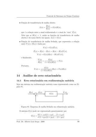 Controle de Sistemas em Tempo Cont´ınuo
• Fun¸c˜ao de transferˆencia de malha aberta:
L(s) =
B(s)
¯E(s)
= G(s)H(s),
que ´e a rela¸c˜ao entre o sinal realimentado e o sinal do “erro” ¯E(s).
Note que se H(s) = 1, ent˜ao as fun¸c˜oes de transferˆencia de malha
aberta e do ramo direto s˜ao iguais, L(s) = G(s).
• Fun¸c˜ao de transferˆencia de malha fechada, que representa a rela¸c˜ao
entre Y (s) e R(s) ´e dada por:
Y (s) = G(s) ¯E(s),
¯E(s) = R(s) − B(s) = R(s) − H(s)Y (s),
Y (s) = G(s)(R(s) − H(s)Y (s)),
e ﬁnalmente,
Y (s)
R(s)
=
G(s)
1 + G(s)H(s)
= T(s).
Portanto,
Y (s) =
G(s)
1 + G(s)H(s)
R(s) = T(s)R(s).
14 An´alise de erro estacion´ario
14.1 Erro estacion´ario em realimenta¸c˜ao unit´aria
Seja um sistema em realimenta¸c˜ao unit´aria como representado como na Fi-
gura 81.
R(s) E(s)
G(s)
Y (s)
−
Figura 81: Esquema de malha fechada em relimenta¸c˜ao unit´aria.
O sistema G(s) pode ser representado genericamente por
G(s) =
k(1 + z1s)(1 + z2s) . . . (1 + zms)
sn(1 + p1s)(1 + p2s) . . .(1 + pls)
.
Prof. Dr. Alberto Luiz Serpa - 2009 99
 
