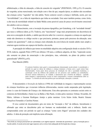 alfabetização, a falta de educação, a falta do conceito de vergonha” (POSTMAN, 1999, p.31). O conceito
de vergonha, acima mencionado, tem relação com o fato de que, naquela época, os adultos não escondiam
das crianças certos “segredos” da vida adulta. Neste contexto social a criança é definida, assim, por sua
“invisibilidade”, ou a falta de importância que tinha na sociedade. Este autor também pontua, como Ariès,
a alta taxa de mortalidade infantil na Idade Média como possível causa do pouco envolvimento emocional
dos adultos com as crianças.
É no Renascimento, com a invenção da prensa tipográfica, por Gutenberg, e da “sociedade letrada”
que nasce a infância (idem, p.33). Todavia, este “nascimento” surge mais propriamente em decorrência de
uma nova concepção de adulto, o adulto que deveria saber ler e escrever, enquanto a criança era aquela que
ainda não dominava os código escrito e que precisaria, portanto, passar pelo processo da educação, uma
“espécie de quarentena”4
, onde as crianças eram afastadas da convivência do mundo adulto mais amplo e
estariam agora restritas aos espaços da família e da escola.
A percepção de infância que temos na atualidade adquiriu esta configuração desde os séculos XVI e
XVII, todavia, segundo Pinto (1997) nos últimos 150 anos, a infância adquiriu, de fato, “expressão social,
não somente no plano da enunciação e dos princípios, mas, sobretudo, no plano da prática social
generalizada” (PINTO, p.43).
Para Marchi (2009):
O contexto histórico mais geral e consensualmente denominado modernidade é considerado o
período no qual as ideias de infância e criança tomaram a forma com a qual somos hoje
familiarizados. Como parte desse processo de instalação da vida e sociedade modernas, a
construção social da infância não poderia ser um processo sem conflitos ou contradições.
Diversos autores dedicam-se, na verdade, a demonstrar que a história da infância – pautada
pelas imagens e representações sociais as mais contrastantes e mesmo contraditórias sobre as
crianças – é a história de uma luta política por sua definição, educação e controle.
O documentário A Invenção da Infância (1996) dá visibilidade às imagens e representações sociais
de crianças brasileiras que vivenciam infâncias diferenciadas, mesmo sendo amparadas pela legislação,
como é o caso do Estatuto da Criança e do Adolescente. Esta obra apresenta os contrastes sociais entre os
contextos de Retirolândia e Santa Luz na Bahia e São Paulo, vividos pelos meninos: Gilmar, Sivanildo, Zé
Mário, Adriano e Geomar Rodrigues Araújo e pelas meninas: Lívia Solon Arida, Beatriz Simone
Gonçalves Fernandes e Carolina Nemer.
O eixo central do documentário gira em torno da “invenção e fim” da infância. Inicialmente é
afirmado que entre as descobertas pelo ser humano na modernidade está a infância. Sendo esta
compreendida como um período no qual as crianças “como seres frágeis” precisam dos cuidados dos
adultos. A ideia de proteção está implícita nesta afirmação.
4
Para Ariès as crianças precisariam ser submetidas a um regime especial - chamado de quarentena – para a transição para o
mundo adulto. A escola seria este lugar especial, seria o único meio adequado de formação das crianças.
3
 