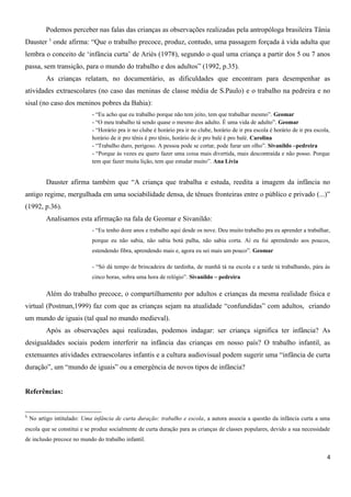 Podemos perceber nas falas das crianças as observações realizadas pela antropóloga brasileira Tânia
Dauster 5
onde afirma: “Que o trabalho precoce, produz, contudo, uma passagem forçada à vida adulta que
lembra o conceito de ‘infância curta’ de Ariès (1978), segundo o qual uma criança a partir dos 5 ou 7 anos
passa, sem transição, para o mundo do trabalho e dos adultos” (1992, p.35).
As crianças relatam, no documentário, as dificuldades que encontram para desempenhar as
atividades extraescolares (no caso das meninas de classe média de S.Paulo) e o trabalho na pedreira e no
sisal (no caso dos meninos pobres da Bahia):
- “Eu acho que eu trabalho porque não tem jeito, tem que trabalhar mesmo”. Geomar
- “O meu trabalho tá sendo quase o mesmo dos adulto. É uma vida de adulto”. Geomar
- “Horário pra ir no clube é horário pra ir no clube, horário de ir pra escola é horário de ir pra escola,
horário de ir pro tênis é pro tênis, horário de ir pro balé é pro balé. Carolina
- “Trabalho duro, perigoso. A pessoa pode se cortar, pode furar um olho”. Sivanildo –pedreira
- “Porque às vezes eu quero fazer uma coisa mais divertida, mais descontraída e não posso. Porque
tem que fazer muita lição, tem que estudar muito”. Ana Lívia
Dauster afirma também que “A criança que trabalha e estuda, reedita a imagem da infância no
antigo regime, mergulhada em uma sociabilidade densa, de tênues fronteiras entre o público e privado (...)”
(1992, p.36).
Analisamos esta afirmação na fala de Geomar e Sivanildo:
- “Eu tenho doze anos e trabalho aqui desde os nove. Deu muito trabalho pra eu aprender a trabalhar,
porque eu não sabia, não sabia botá palha, não sabia corta. Aí eu fui aprendendo aos poucos,
estendendo fibra, aprendendo mais e, agora eu sei mais um pouco”. Geomar
- “Só dá tempo de brincadeira de tardinha, de manhã tá na escola e a tarde tá trabalhando, pára às
cinco horas, sobra uma hora de relógio”. Sivanildo – pedreira
Além do trabalho precoce, o compartilhamento por adultos e crianças da mesma realidade física e
virtual (Postman,1999) faz com que as crianças sejam na atualidade “confundidas” com adultos, criando
um mundo de iguais (tal qual no mundo medieval).
Após as observações aqui realizadas, podemos indagar: ser criança significa ter infância? As
desigualdades sociais podem interferir na infância das crianças em nosso país? O trabalho infantil, as
extenuantes atividades extraescolares infantis e a cultura audiovisual podem sugerir uma “infância de curta
duração”, um “mundo de iguais” ou a emergência de novos tipos de infância?
Referências:
5
No artigo intitulado: Uma infância de curta duração: trabalho e escola, a autora associa a questão da infância curta a uma
escola que se constitui e se produz socialmente de curta duração para as crianças de classes populares, devido a sua necessidade
de inclusão precoce no mundo do trabalho infantil.
4
 