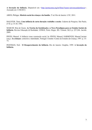 A Invenção da Infância. Disponível em <http://portacurtas.org.br/filme/?name=ainvencaodainfancia>.
Acessado em 11/04/2013.
ARIES, Philippe. História social da criança e da família. 2ª ed. Rio de Janeiro: LTC, 2011.
DAUSTER. Tânia. Uma infância de curta duração: trabalho e escola. Caderno de Pesquisa. São Paulo,
nº 82. p. 31-36. 1992.
MARCHI. Rita de Cássia. As Teorias da Socialização e o Novo Paradigma para os Estudos Sociais da
Infância. Revista Educação & Realidade. UFRGS. Porto Alegre. RS. Volume 34(1) p. 227-246. Jan/abr
2009.
PINTO, Manuel. A Infância como construção social. In: PINTO, Manuel; SARMENTO, Manuel Jacinto
(org.). As crianças: contextos e identidades. Portugal: Uminho /Centro de Estudos da Criança, 1997. p. 33-
73.
POSTMAN, Neil. O Desaparecimento da Infância. Rio de Janeiro: Graphia, 1999. A Invenção da
Infância.
5
 