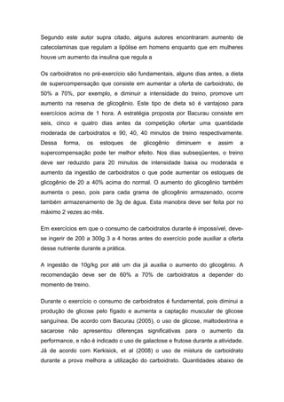 Segundo este autor supra citado, alguns autores encontraram aumento de
catecolaminas que regulam a lipólise em homens enquanto que em mulheres
houve um aumento da insulina que regula a
Os carboidratos no pré-exercício são fundamentais, alguns dias antes, a dieta
de supercompensação que consiste em aumentar a oferta de carboidrato, de
50% a 70%, por exemplo, e diminuir a intensidade do treino, promove um
aumento na reserva de glicogênio. Este tipo de dieta só é vantajoso para
exercícios acima de 1 hora. A estratégia proposta por Bacurau consiste em
seis, cinco e quatro dias antes da competição ofertar uma quantidade
moderada de carboidratos e 90, 40, 40 minutos de treino respectivamente.
Dessa forma, os estoques de glicogênio diminuem e assim a
supercompensação pode ter melhor efeito. Nos dias subseqüentes, o treino
deve ser reduzido para 20 minutos de intensidade baixa ou moderada e
aumento da ingestão de carboidratos o que pode aumentar os estoques de
glicogênio de 20 a 40% acima do normal. O aumento do glicogênio também
aumenta o peso, pois para cada grama de glicogênio armazenado, ocorre
também armazenamento de 3g de água. Esta manobra deve ser feita por no
máximo 2 vezes ao mês.
Em exercícios em que o consumo de carboidratos durante é impossível, deve-
se ingerir de 200 a 300g 3 a 4 horas antes do exercício pode auxiliar a oferta
desse nutriente durante a prática.
A ingestão de 10g/kg por até um dia já auxilia o aumento do glicogênio. A
recomendação deve ser de 60% a 70% de carboidratos a depender do
momento de treino.
Durante o exercício o consumo de carboidratos é fundamental, pois diminui a
produção de glicose pelo fígado e aumenta a captação muscular de glicose
sanguínea. De acordo com Bacurau (2005), o uso de glicose, maltodextrina e
sacarose não apresentou diferenças significativas para o aumento da
performance, e não é indicado o uso de galactose e frutose durante a atividade.
Já de acordo com Kerkisick, et al (2008) o uso de mistura de carboidrato
durante a prova melhora a utilização do carboidrato. Quantidades abaixo de
 