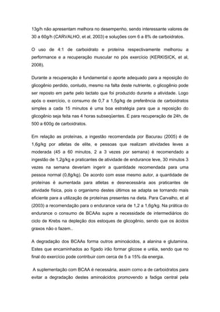 13g/h não apresentam melhora no desempenho, sendo interessante valores de
30 a 60g/h (CARVALHO, et al, 2003) e soluções com 6 a 8% de carboidratos.
O uso de 4:1 de carboidrato e proteína respectivamente melhorou a
performance e a recuperação muscular no pós exercício (KERKISICK, et al,
2008).
Durante a recuperação é fundamental o aporte adequado para a reposição do
glicogênio perdido, contudo, mesmo na falta deste nutriente, o glicogênio pode
ser reposto em parte pelo lactato que foi produzido durante a atividade. Logo
após o exercício, o consumo de 0,7 a 1,5g/kg de preferência de carboidratos
simples a cada 15 minutos é uma boa estratégia para que a reposição do
glicogênio seja feita nas 4 horas subseqüentes. E para recuperação de 24h, de
500 a 600g de carboidratos.
Em relação as proteínas, a ingestão recomendada por Bacurau (2005) é de
1,6g/kg por atletas de elite, e pessoas que realizam atividades leves a
moderada (45 a 60 minutos, 2 a 3 vezes por semana) é recomendado a
ingestão de 1,2g/kg e praticantes de atividade de endurance leve, 30 minutos 3
vezes na semana deveriam ingerir a quantidade recomendada para uma
pessoa normal (0,8g/kg). De acordo com esse mesmo autor, a quantidade de
proteínas é aumentada para atletas e desnecessária aos praticantes de
atividade física, pois o organismo destes últimos se adapta se tornando mais
eficiente para a utilização de proteínas presentes na dieta. Para Carvalho, et al
(2003) a recomendação para o endurance varia de 1,2 a 1,6g/kg. Na prática do
endurance o consumo de BCAAs supre a necessidade de intermediários do
ciclo de Krebs na depleção dos estoques de glicogênio, sendo que os ácidos
graxos não o fazem..
A degradação dos BCAAs forma outros aminoácidos, a alanina e glutamina.
Estes que encaminhados ao fígado irão formar glicose e uréia, sendo que no
final do exercício pode contribuir com cerca de 5 a 15% da energia.
A suplementação com BCAA é necessária, assim como a de carboidratos para
evitar a degradação destes aminoácidos promovendo a fadiga central pela
 