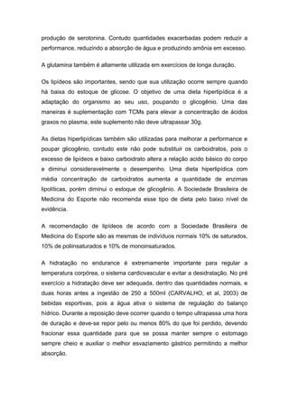 produção de serotonina. Contudo quantidades exacerbadas podem reduzir a
performance, reduzindo a absorção de água e produzindo amônia em excesso.
A glutamina também é altamente utilizada em exercícios de longa duração.
Os lipídeos são importantes, sendo que sua utilização ocorre sempre quando
há baixa do estoque de glicose. O objetivo de uma dieta hiperlipídica é a
adaptação do organismo ao seu uso, poupando o glicogênio. Uma das
maneiras é suplementação com TCMs para elevar a concentração de ácidos
graxos no plasma, este suplemento não deve ultrapassar 30g.
As dietas hiperlipídicas também são utilizadas para melhorar a performance e
poupar glicogênio, contudo este não pode substituir os carboidratos, pois o
excesso de lipídeos e baixo carboidrato altera a relação acido básico do corpo
e diminui consideravelmente o desempenho. Uma dieta hiperlipídica com
média concentração de carboidratos aumenta a quantidade de enzimas
lipolíticas, porém diminui o estoque de glicogênio. A Sociedade Brasileira de
Medicina do Esporte não recomenda esse tipo de dieta pelo baixo nível de
evidência.
A recomendação de lipídeos de acordo com a Sociedade Brasileira de
Medicina do Esporte são as mesmas de indivíduos normais 10% de saturados,
10% de poliinsaturados e 10% de monoinsaturados.
A hidratação no endurance é extremamente importante para regular a
temperatura corpórea, o sistema cardiovascular e evitar a desidratação. No pré
exercício a hidratação deve ser adequada, dentro das quantidades normais, e
duas horas antes a ingestão de 250 a 500ml (CARVALHO, et al, 2003) de
bebidas esportivas, pois a água ativa o sistema de regulação do balanço
hídrico. Durante a reposição deve ocorrer quando o tempo ultrapassa uma hora
de duração e deve-se repor pelo ou menos 80% do que foi perdido, devendo
fracionar essa quantidade para que se possa manter sempre o estomago
sempre cheio e auxiliar o melhor esvaziamento gástrico permitindo a melhor
absorção.
 