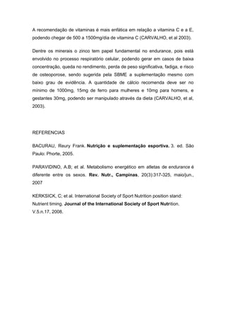 A recomendação de vitaminas é mais enfática em relação a vitamina C e a E,
podendo chegar de 500 a 1500mg/dia de vitamina C (CARVALHO, et al 2003).
Dentre os minerais o zinco tem papel fundamental no endurance, pois está
envolvido no processo respiratório celular, podendo gerar em casos de baixa
concentração, queda no rendimento, perda de peso significativa, fadiga, e risco
de osteoporose, sendo sugerida pela SBME a suplementação mesmo com
baixo grau de evidência. A quantidade de cálcio recomenda deve ser no
mínimo de 1000mg, 15mg de ferro para mulheres e 10mg para homens, e
gestantes 30mg, podendo ser manipulado através da dieta (CARVALHO, et al,
2003).
REFERENCIAS
BACURAU, Reury Frank. Nutrição e suplementação esportiva. 3. ed. São
Paulo: Phorte, 2005.
PARAVIDINO, A.B; et al. Metabolismo energético em atletas de endurance é
diferente entre os sexos. Rev. Nutr., Campinas, 20(3):317-325, maio/jun.,
2007
KERKSICK, C; et al. International Society of Sport Nutrition position stand:
Nutrient timing. Journal of the International Society of Sport Nutrition.
V.5.n.17, 2008.
 