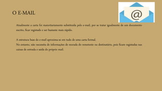 O E-MAIL
Atualmente a carta foi maioritariamente substituída pelo e-mail, por se tratar igualmente de um documento
escrito, ficar registado e ser bastante mais rápido.
A estrutura base do e-mail aproxima-se em tudo de uma carta formal.
No entanto, não necessita de informações de morada do remetente ou destinatário, pois ficam registadas nas
caixas de entrada e saída do próprio mail.
 
