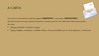 A CARTA
Uma carta é um documento enviado por alguém (REMETENTE) a outra pessoa (DESTINATÁRIO).
Este tipo de textos serve para exprimir sentimentos, emoções, pontos de vista, ideias sobre determinado assunto.
Há cartas:
• informais, dedicadas a familiares e amigos
• formais, dirigidas a instituições, a entidades oficiais, a altas personalidades, por isso mais impessoais e cerimoniosas.
 