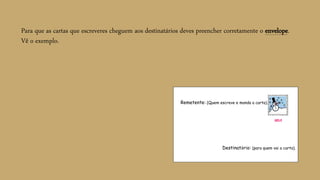 Para que as cartas que escreveres cheguem aos destinatários deves preencher corretamente o envelope.
Vê o exemplo.
Remetente: (Quem escreve e manda a carta).
Destinatário: (para quem vai a carta).
SEL0
 