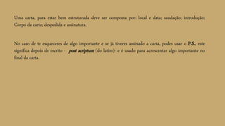 Uma carta, para estar bem estruturada deve ser composta por: local e data; saudação; introdução;
Corpo da carta; despedida e assinatura.
No caso de te esqueceres de algo importante e se já tiveres assinado a carta, podes usar o P.S., este
significa depois de escrito - post scriptum (do latim)- e é usado para acrescentar algo importante no
final da carta.
 