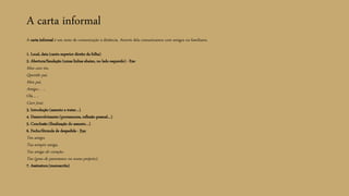 A carta informal
A carta informal é um meio de comunicação à distância. Através dela comunicamos com amigos ou familiares.
1. Local, data (canto superior direito da folha)
2. Abertura/Saudação (umas linhas abaixo, no lado esquerdo) - Exs:
Meu caro tio,
Querido pai,
Meu pai,
Amigo… ,
Olá… ,
Caro José,
3. Introdução (assunto a tratar…)
4. Desenvolvimento (pormenores, reflexão pessoal…)
5. Conclusão (finalização do assunto…)
6. Fecho/fórmula de despedida - Exs:
Teu amigo,
Tua sempre amiga,
Tua amiga do coração,
Teu (grau de parentesco ou nome próprio),
7. Assinatura (manuscrita)
 