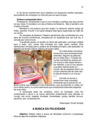 10
2) Os alunos transformam seus trabalhos em pequenos cartões ilustrados,
que poderão ser entregues no intervalo para os seus amigos.
Síntese e proposição ética:
Professor(a), compreenda o que é uma mandala e explique aos seus alunos
ao seu modo. A mandala é um dos símbolos do Budismo. Mas é também uma
criação universal.
Mandala é uma palavra que tem origem no sânscrito (idioma antigo da
Índia), significa "círculo" e em geral designa toda figura organizada ao redor de
um centro.
As mandalas do Budismo Tibetano geralmente são constituídas por uma
série de círculos concêntricos, cercados por um quadrado que, por sua vez, é
cercado por outro círculo.
O quadrado possui um portão no centro de cada lado, o principal voltado
para o leste, com outras três entradas em cada ponto cardeal. Eles
representam entradas para o palácio da divindade principal e são baseados no
desenho do templo indiano clássico de quatro lados.
Os índios peles vermelhas
construíram seus acampamentos
redondos. Seguem as palavras
de um chefe Sioux: "O poder do
mundo manifesta-se sempre em
um círculo e todo objeto tende a
ser redondo: o sol e a lua nascem
e se põem descrevendo um
círculo; até as estações fazem um
círculo voltando dali de onde vêm.
A vida do homem é um círculo."
(...)
Convide os alunos a
construírem suas mandalas,
lembrando que é preciso ter um
ponto central, que simboliza o mais importante, o seu eu profundo, e, então, em
torno deste centro, os outros elementos que simbolizarão diferentes aspectos
de suas vidas.
A construção pode ser simbólica, como na ilustração. Uma flor
simbolizando o aluno e os outros elementos simbolizando suas atitudes no
mundo, tais como: respeito, bondade, honestidade, justiça, perdão, ternura,
equilíbrio, paz, compaixão,etc.
Elaboração: Emerli Schlögl
A BUSCA DA FELICIDADE
Objetivo: Refletir sobre a busca da felicidade conforme a proposição
ética de algumas tradições religiosas.
 