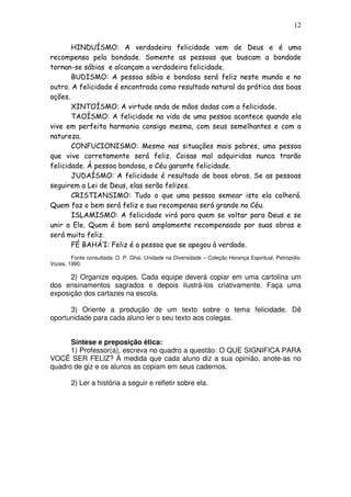 12
HINDUÍSMO: A verdadeira felicidade vem de Deus e é uma
recompensa pela bondade. Somente as pessoas que buscam a bondade
tornan-se sábias e alcançam a verdadeira felicidade.
BUDISMO: A pessoa sábia e bondosa será feliz neste mundo e no
outro. A felicidade é encontrada como resultado natural da prática das boas
ações.
XINTOÍSMO: A virtude anda de mãos dadas com a felicidade.
TAOÍSMO: A felicidade na vida de uma pessoa acontece quando ela
vive em perfeita harmonia consigo mesma, com seus semelhantes e com a
natureza.
CONFUCIONISMO: Mesmo nas situações mais pobres, uma pessoa
que vive corretamente será feliz. Coisas mal adquiridas nunca trarão
felicidade. À pessoa bondosa, o Céu garante felicidade.
JUDAÍSMO: A felicidade é resultado de boas obras. Se as pessoas
seguirem a Lei de Deus, elas serão felizes.
CRISTIANSIMO: Tudo o que uma pessoa semear isto ela colherá.
Quem faz o bem será feliz e sua recompensa será grande no Céu.
ISLAMISMO: A felicidade virá para quem se voltar para Deus e se
unir a Ele. Quem é bom será amplamente recompensado por suas obras e
será muito feliz.
FÉ BAHÁ’I: Feliz é a pessoa que se apegou à verdade.
Fonte consultada: O. P. Ghai. Unidade na Diversidade – Coleção Herança Espiritual, Petrópolis:
Vozes, 1990.
2) Organize equipes. Cada equipe deverá copiar em uma cartolina um
dos ensinamentos sagrados e depois ilustrá-los criativamente. Faça uma
exposição dos cartazes na escola.
3) Oriente a produção de um texto sobre o tema felicidade. Dê
oportunidade para cada aluno ler o seu texto aos colegas.
Síntese e preposição ética:
1) Professor(a), escreva no quadro a questão: O QUE SIGNIFICA PARA
VOCÊ SER FELIZ? À medida que cada aluno diz a sua opinião, anote-as no
quadro de giz e os alunos as copiam em seus cadernos.
2) Ler a história a seguir e refletir sobre ela.
 