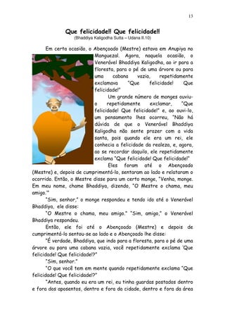 13
Que felicidade!! Que felicidade!!
(Bhaddiya Kaligodha Sutta – Udana II.10)
Em certa ocasião, o Abençoado (Mestre) estava em Anupiya no
Manguezal. Agora, naquela ocasião, o
Venerável Bhaddiya Kaligodha, ao ir para a
floresta, para o pé de uma árvore ou para
uma cabana vazia, repetidamente
exclamava “Que felicidade! Que
felicidade!”
Um grande número de monges ouviu-
o repetidamente exclamar, “Que
felicidade! Que felicidade!” e, ao ouvi-lo,
um pensamento lhes ocorreu, “Não há
dúvida de que o Venerável Bhaddiya
Kaligodha não sente prazer com a vida
santa, pois quando ele era um rei, ele
conhecia a felicidade da realeza, e, agora,
ao se recordar daquilo, ele repetidamente
exclama “Que felicidade! Que felicidade!“
Eles foram até o Abençoado
(Mestre) e, depois de cumprimentá-lo, sentaram ao lado e relataram o
ocorrido. Então, o Mestre disse para um certo monge, “Venha, monge.
Em meu nome, chame Bhaddiya, dizendo, “O Mestre o chama, meu
amigo.’”
“Sim, senhor,” o monge respondeu e tendo ido até o Venerável
Bhaddiya, ele disse:
“O Mestre o chama, meu amigo.” “Sim, amigo,” o Venerável
Bhaddiya respondeu.
Então, ele foi até o Abençoado (Mestre) e depois de
cumprimentá-lo sentou-se ao lado e o Abençoado lhe disse:
“É verdade, Bhaddiya, que indo para a floresta, para o pé de uma
árvore ou para uma cabana vazia, você repetidamente exclama ‘Que
felicidade! Que felicidade!?”
“Sim, senhor.”
“O que você tem em mente quando repetidamente exclama “Que
felicidade! Que felicidade!?”
“Antes, quando eu era um rei, eu tinha guardas postados dentro
e fora dos aposentos, dentro e fora da cidade, dentro e fora da área
 