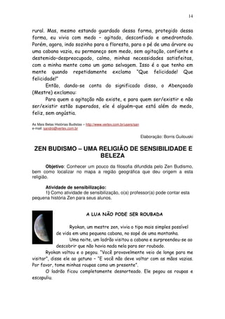 14
rural. Mas, mesmo estando guardado dessa forma, protegido dessa
forma, eu vivia com medo – agitado, desconfiado e amedrontado.
Porém, agora, indo sozinho para a floresta, para o pé de uma árvore ou
uma cabana vazia, eu permaneço sem medo, sem agitação, confiante e
destemido–despreocupado, calmo, minhas necessidades satisfeitas,
com a minha mente como um gamo selvagem. Isso é o que tenho em
mente quando repetidamente exclamo “Que felicidade! Que
felicidade!”
Então, dando-se conta do significado disso, o Abençoado
(Mestre) exclamou:
Para quem a agitação não existe, e para quem ser/existir e não
ser/existir estão superados, ele é alguém–que está além do medo,
feliz, sem angústia.
As Mais Belas Histórias Budistas – http://www.vertex.com.br/users/san
e-mail: sandro@vertex.com.br
Elaboração: Borris Guilouski
ZEN BUDISMO – UMA RELIGIÃO DE SENSIBILIDADE E
BELEZA
Objetivo: Conhecer um pouco da filosofia difundida pelo Zen Budismo,
bem como localizar no mapa a região geográfica que deu origem a esta
religião.
Atividade de sensibilização:
1) Como atividade de sensibilização, o(a) professor(a) pode contar esta
pequena história Zen para seus alunos.
A LUA NÃO PODE SER ROUBADA
Ryokan, um mestre zen, vivia o tipo mais simples possível
de vida em uma pequena cabana, no sopé de uma montanha.
Uma noite, um ladrão visitou a cabana e surpreendeu-se ao
descobrir que não havia nada nela para ser roubado.
Ryokan voltou e o pegou. “Você provavelmente veio de longe para me
visitar”, disse ele ao gatuno – “E você não deve voltar com as mãos vazias.
Por favor, tome minhas roupas como um presente”.
O ladrão ficou completamente desnorteado. Ele pegou as roupas e
escapuliu.
 