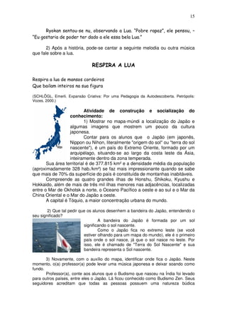 15
Ryokan sentou-se nu, observando a Lua. “Pobre rapaz”, ele pensou, –
“Eu gostaria de poder ter dado a ele essa bela Lua.”
2) Após a história, pode-se cantar a seguinte melodia ou outra música
que fale sobre a lua.
RESPIRA A LUA
Respira a lua de mansos cordeiros
Que bailam inteiros na sua figura
(SCHLÖGL, Emerli. Expansão Criativa: Por uma Pedagogia da Autodescoberta. Petrópolis:
Vozes, 2000.)
Atividade de construção e socialização do
conhecimento:
1) Mostrar no mapa-múndi a localização do Japão e
algumas imagens que mostrem um pouco da cultura
japonesa.
Contar para os alunos que o Japão (em japonês,
Nippon ou Nihon, literalmente "origem do sol" ou "terra do sol
nascente"), é um país do Extremo Oriente, formado por um
arquipélago, situando-se ao largo da costa leste da Ásia,
inteiramente dentro da zona temperada.
Sua área territorial é de 377.815 km² e a densidade média da população
(aproximadamente 328 hab./km²) se faz mais impressionante quando se sabe
que mais de 70% da superfície do país é constituída de montanhas inabitáveis.
Compreende as quatro grandes ilhas de Honshu, Shikoku, Kyushu e
Hokkaido, além de mais de três mil ilhas menores nas adjacências, localizadas
entre o Mar de Okhotsk a norte, o Oceano Pacífico a oeste e ao sul e o Mar da
China Oriental e o Mar do Japão a oeste.
A capital é Tóquio, a maior concentração urbana do mundo.
2) Que tal pedir que os alunos desenhem a bandeira do Japão, entendendo o
seu significado?
A bandeira do Japão é formada por um sol
significando o sol nascente.
Como o Japão fica no extremo leste (se você
estiver olhando para um mapa do mundo), ele é o primeiro
país onde o sol nasce, já que o sol nasce no leste. Por
isso, ele é chamado de "Terra do Sol Nascente" e sua
bandeira representa o Sol nascente.
3) Novamente, com o auxílio do mapa, identificar onde fica o Japão. Neste
momento, o(a) professor(a) pode levar uma música japonesa e deixar soando como
fundo.
Professor(a), conte aos alunos que o Budismo que nasceu na Índia foi levado
para outros países, entre eles o Japão. Lá ficou conhecido como Budismo Zen. Seus
seguidores acreditam que todas as pessoas possuem uma natureza búdica
 