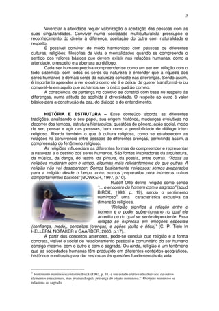 3
Vivenciar a alteridade requer valorização e aceitação das pessoas com as
suas singularidades. Conviver numa sociedade multiculturalista pressupõe o
reconhecimento do direito à diferença, aceitação do outro com naturalidade e
respeito.
É possível conviver de modo harmonioso com pessoas de diferentes
culturas, religiões, filosofias de vida e mentalidades quando se compreende o
sentido dos valores básicos que devem existir nas relações humanas, como a
alteridade, o respeito e a abertura ao diálogo.
Cada ser humano precisa compreender-se como um ser em relação com o
todo sistêmico, com todos os seres da natureza e entender que a riqueza dos
seres humanos e demais seres da natureza consiste nas diferenças. Sendo assim,
é importante aprender a ver o outro como ele é e deixar de querer transformá-lo ou
convertê-lo em aquilo que achamos ser o único padrão correto.
A consciência de pertença no coletivo se constrói com base no respeito às
diferenças, numa atitude de acolhida à diversidade. O respeito ao outro é valor
básico para a construção da paz, do diálogo e do entendimento.
HISTÓRIA E ESTRUTURA – Esse conteúdo aborda as diferentes
tradições, analisando o seu papel, sua origem histórica, mudanças evolutivas no
decorrer dos tempos, estrutura hierárquica, questões de gênero, ação social, modo
de ser, pensar e agir das pessoas, bem como a possibilidade de diálogo inter-
religioso. Aborda também o que é cultura religiosa, como se estabelecem as
relações na convivência entre pessoas de diferentes crenças, permitindo assim, a
compreensão do fenômeno religioso.
As religiões influenciam as diferentes formas de compreender e representar
a natureza e o destino dos seres humanos. São fontes inspiradoras da arquitetura,
da música, da dança, do teatro, da pintura, da poesia, entre outras. “Todas as
religiões mudaram com o tempo, algumas mais relutantemente do que outras. A
religião não vai desaparecer. Somos basicamente religiosos; somos preparados
para a religião desde o berço, como somos preparados para inúmeros outros
comportamentos básicos” (BOWKER, 1997, p.10).
Rudolf Otto define religião como sendo
“... o encontro do homem com o sagrado” (apud
BIRCK, 1993, p. 19), sendo o sentimento
numinoso3
, uma característica exclusiva da
dimensão religiosa.
“Religião significa a relação entre o
homem e o poder sobre-humano no qual ele
acredita ou do qual se sente dependente. Essa
relação se expressa em emoções especiais
(confiança, medo), conceitos (crenças) e ações (culto e ética)” (C. P. Tiele In
HELLERN, NOTAKER e GAARDER, 2000, p.17).
A partir dos conceitos anteriores, pode-se concluir que religião é a forma
concreta, visível e social de relacionamento pessoal e comunitário do ser humano
consigo mesmo, com o outro e com o sagrado. Ou ainda, religião é um fenômeno
que as sociedades humanas têm produzido em diferentes contextos geográficos,
históricos e culturais para dar respostas às questões fundamentais da vida.
3
Sentimento numinoso conforme Birck (1993, p. 31) é um estado afetivo não derivado de outros
elementos emocionais, mas produzido pela presença do objeto numinoso.” O objeto numinoso se
relaciona ao sagrado.
 