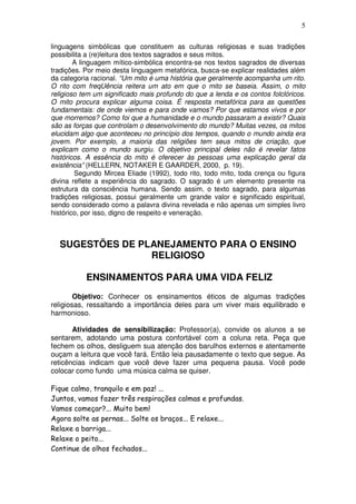 5
linguagens simbólicas que constituem as culturas religiosas e suas tradições
possibilita a (re)leitura dos textos sagrados e seus mitos.
A linguagem mítico-simbólica encontra-se nos textos sagrados de diversas
tradições. Por meio desta linguagem metafórica, busca-se explicar realidades além
da categoria racional. “Um mito é uma história que geralmente acompanha um rito.
O rito com freqUência reitera um ato em que o mito se baseia. Assim, o mito
religioso tem um significado mais profundo do que a lenda e os contos folclóricos.
O mito procura explicar alguma coisa. É resposta metafórica para as questões
fundamentais: de onde viemos e para onde vamos? Por que estamos vivos e por
que morremos? Como foi que a humanidade e o mundo passaram a existir? Quais
são as forças que controlam o desenvolvimento do mundo? Muitas vezes, os mitos
elucidam algo que aconteceu no princípio dos tempos, quando o mundo ainda era
jovem. Por exemplo, a maioria das religiões tem seus mitos de criação, que
explicam como o mundo surgiu. O objetivo principal deles não é revelar fatos
históricos. A essência do mito é oferecer às pessoas uma explicação geral da
existência” (HELLERN, NOTAKER E GAARDER, 2000, p. 19).
Segundo Mircea Eliade (1992), todo rito, todo mito, toda crença ou figura
divina reflete a experiência do sagrado. O sagrado é um elemento presente na
estrutura da consciência humana. Sendo assim, o texto sagrado, para algumas
tradições religiosas, possui geralmente um grande valor e significado espiritual,
sendo considerado como a palavra divina revelada e não apenas um simples livro
histórico, por isso, digno de respeito e veneração.
SUGESTÕES DE PLANEJAMENTO PARA O ENSINO
RELIGIOSO
ENSINAMENTOS PARA UMA VIDA FELIZ
Objetivo: Conhecer os ensinamentos éticos de algumas tradições
religiosas, ressaltando a importância deles para um viver mais equilibrado e
harmonioso.
Atividades de sensibilização: Professor(a), convide os alunos a se
sentarem, adotando uma postura confortável com a coluna reta. Peça que
fechem os olhos, desliguem sua atenção dos barulhos externos e atentamente
ouçam a leitura que você fará. Então leia pausadamente o texto que segue. As
reticências indicam que você deve fazer uma pequena pausa. Você pode
colocar como fundo uma música calma se quiser.
Fique calmo, tranquilo e em paz! ...
Juntos, vamos fazer três respirações calmas e profundas.
Vamos começar?... Muito bem!
Agora solte as pernas... Solte os braços... E relaxe...
Relaxe a barriga...
Relaxe o peito...
Continue de olhos fechados...
 